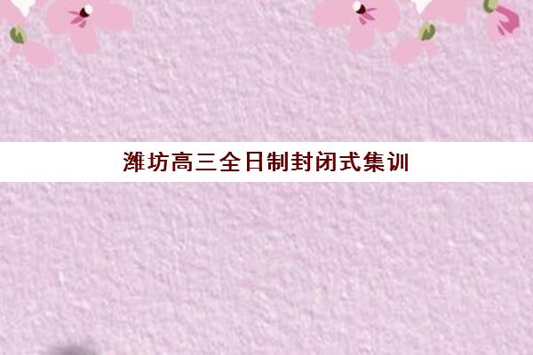 潍坊高三全日制封闭式集训营有哪些学校可选？2025年十大机构排名、费用详解与择校指南