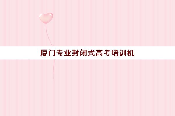 厦门专业封闭式高考培训机构辅导机构排名榜前十名有哪些？2025年最新权威榜单深度解析与科学择校指南