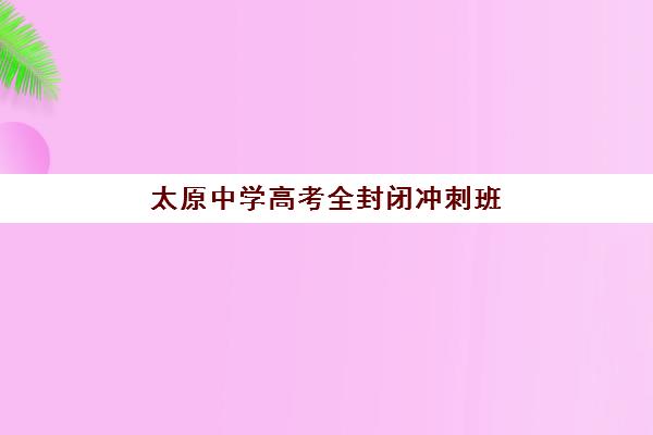 太原中学高考全封闭冲刺班集中训练营在哪个学校？2025年十大机构校区地址、师资对比与科学择校全指南