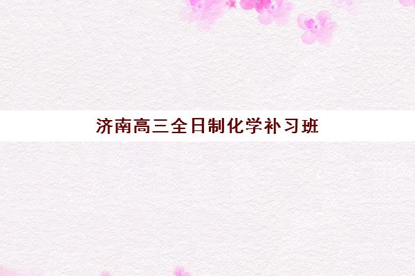 济南高三全日制化学补习班培训机构有哪些学校？2025年最新排名与科学择校全指南
