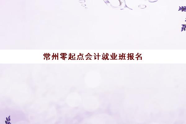 常州零起点会计就业班报名2025报名时间如何安排？最新日程、择校指南与成功案例全解析
