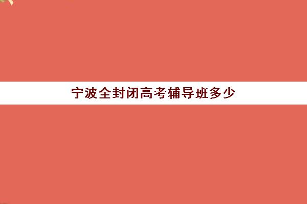 宁波全封闭高考辅导班多少钱一个月？2025年最新收费标准与高性价比机构选择指南