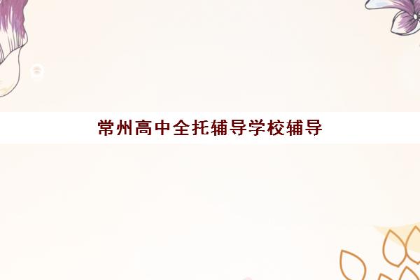 常州高中全托辅导学校辅导机构排行榜最新如何查询？2025年权威前十榜单、各校特色解析与科学择校全攻略