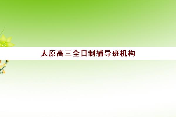 太原高三全日制辅导班机构成功率最高的是哪个？2025年权威数据、排名对比与科学择校全指南