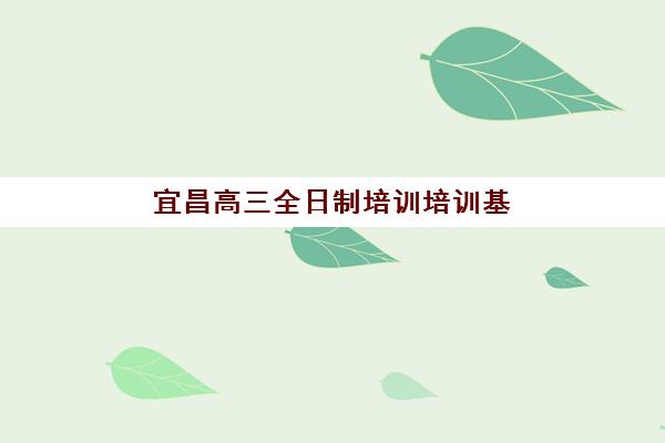 宜昌高三全日制培训培训基地有哪些地方？2025年最新十大优质基地推荐与择校指南