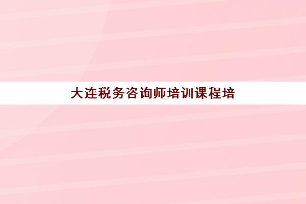 大连税务咨询师培训课程培训学校排名榜前十名如何查询？2025年最新权威榜单、择校标准与成功案例全解析