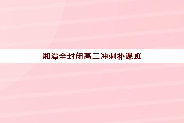 湘潭全封闭高三冲刺补课班排名机构如何查询？2025年最新权威榜单与科学择校全攻略指南