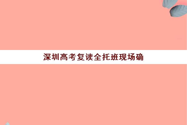 深圳高考复读全托班现场确认时间2025如何查询？最新权威时间节点、各校确认流程与报名避坑全指南