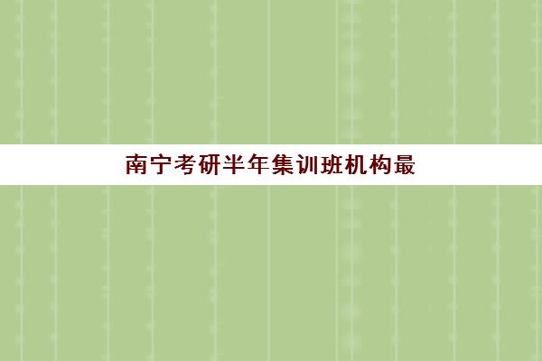 南宁考研半年集训班机构最容易的大学排名如何选择？2025年上岸率最高机构评测与择校指南