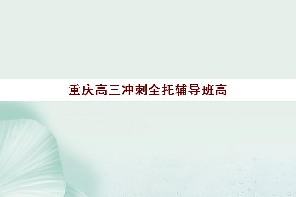 重庆高三冲刺全托辅导班高性价比公办机构TOP5如何选择？2023年权威评测、择校指南与成功案例解析
