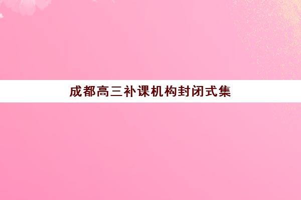 成都高三补课机构封闭式集训营怎么样啊？2025年真实体验、优缺点分析与选择指南全解析