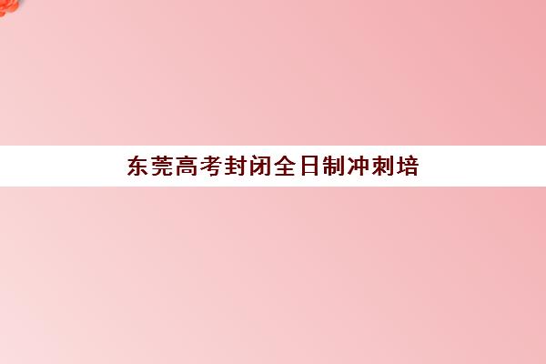 东莞高考封闭全日制冲刺培训基地有哪些学校可选？2025年最新权威排名与科学择校全攻略