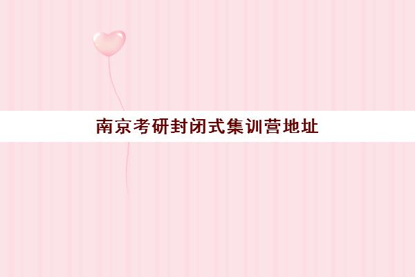 南京考研封闭式集训营地址怎么查？2025年最新校区分布与择校全攻略