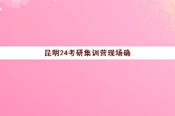 昆明24考研集训营现场确认时间2025如何查询？最新权威时间表、材料准备与操作流程全解析