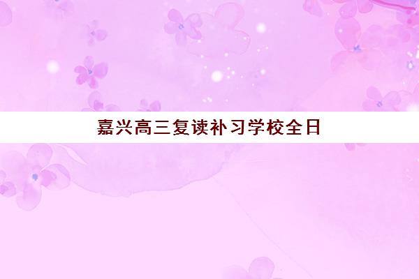 嘉兴高三复读补习学校全日制辅导机构如何选择？2025年择校指南与收费标准解析