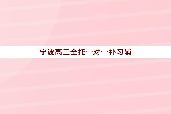 宁波高三全托一对一补习辅导培训机构哪家好？2025年最新排名解析、各机构特色对比与科学择校全攻略