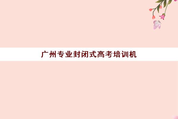 广州专业封闭式高考培训机构辅导机构哪家强一点？2025年最新实力排名、选择标准与成功案例解析