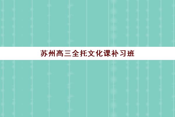 苏州高三全托文化课补习班如何选？2025年十大机构排名与择校全指南