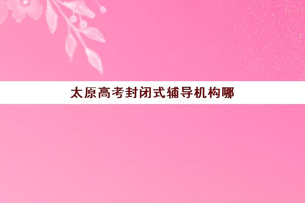 太原高考封闭式辅导机构哪家好？2025年实力排名详情、择校标准与报读全指南