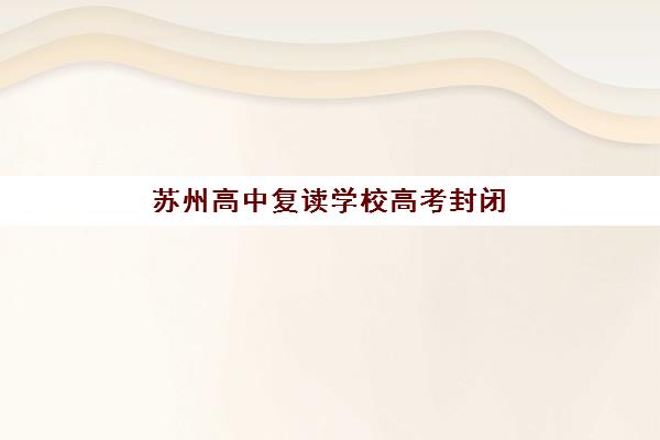 苏州高中复读学校高考封闭式集训营有哪些机构可选?2025年最新权威排名、择校指南与成功案例解析 苏州高中复读学校高考封闭式集训营有哪些机构可选?2025年最新权威排名、择校指南与成功案例解析