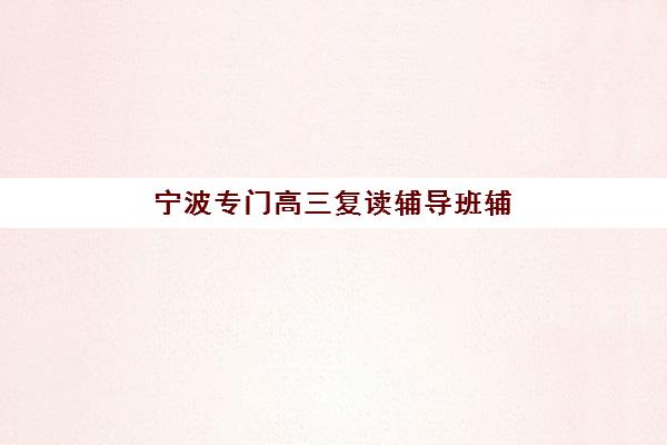 宁波专门高三复读辅导班辅导机构排名前三名如何查询？2025年最新权威榜单解析、择校标准与家长避坑全攻略