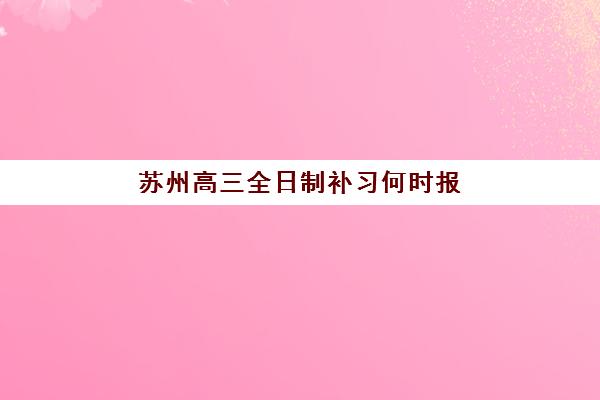 苏州高三全日制补习何时报名？2025年报名时间表与择校全攻略