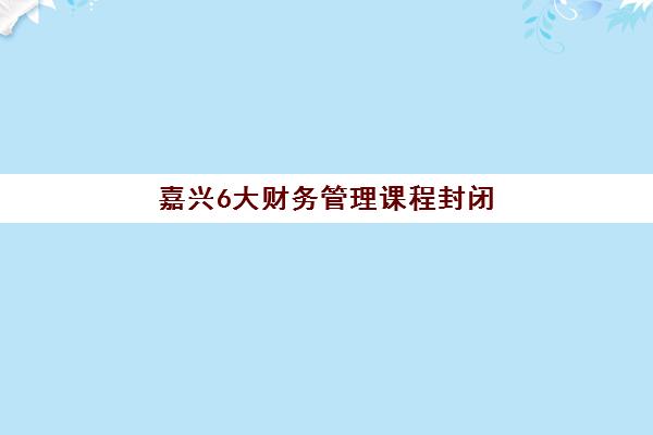 嘉兴6大财务管理课程封闭式集训营地址电话如何查询？2025年最新权威信息、课程对比与择校全指南
