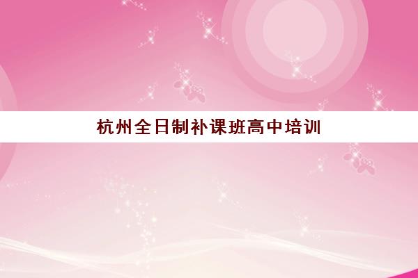 杭州全日制补课班高中培训机构有哪些地方？2025年最新排名Top10、各校区分布与择校全指南