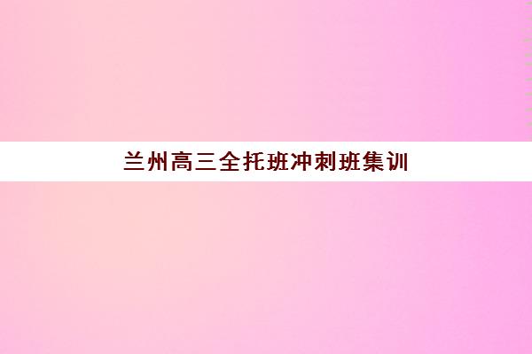 兰州高三全托班冲刺班集训营排名前十名：学大、新东方等机构性价比与课程特色全解析