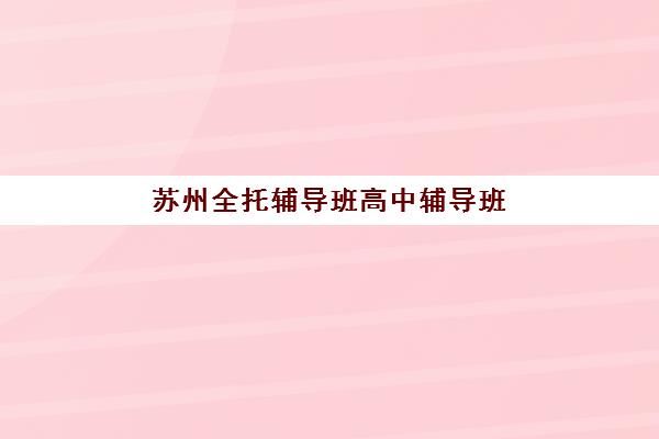 苏州全托辅导班高中辅导班有哪些学校招生？2025年最新权威榜单深度解析与科学择校全指南