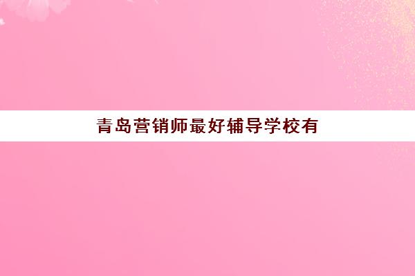 青岛营销师最好辅导学校有哪些值得选择？2025年最新权威推荐榜单、科学择校标准与报名全流程指南