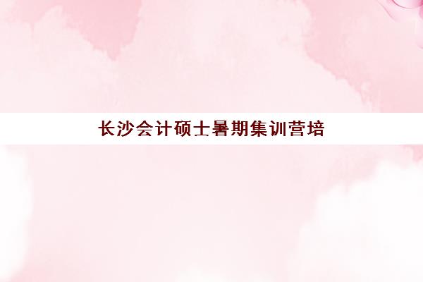 长沙会计硕士暑期集训营培训机构有哪些学校好？2025年最新权威排名榜单与科学择校避坑全指南