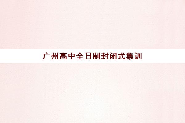 广州高中全日制封闭式集训营有哪些靠谱选择?2025年十大口碑机构排名、收费明细与择校避坑全指南 广州高中全日制封闭式集训营有哪些靠谱选择?2025年十大口碑机构排名、收费明细与择校避坑全指南