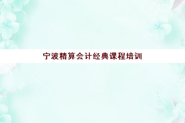 宁波精算会计经典课程培训机构哪家强些如何科学评估？2023年权威TOP5榜单、择校指南与成功案例深度解析