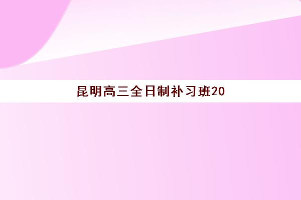 昆明高三全日制补习班2025培训哪个好？最新十大排名解析与择校全指南