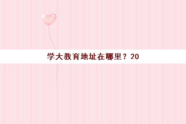 学大教育地址在哪里？2025年天津各区校区分布详情与择校实用指南