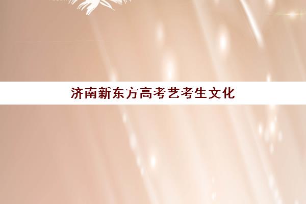 济南新东方高考艺考生文化课辅导补习机构收费标准价格一览？2025年收费详情全面解析与高性价比报读指南