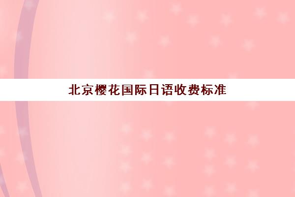 北京樱花国际日语收费标准是多少？2025年最新课程价格表与报班指南
