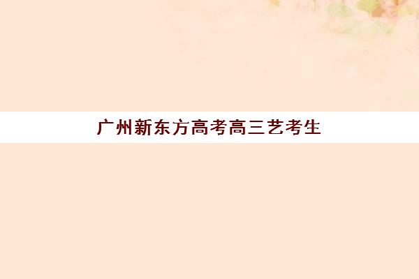 广州新东方高考高三艺考生文化培训班收费价格多少钱？2025年收费明细、班型对比与择校指南