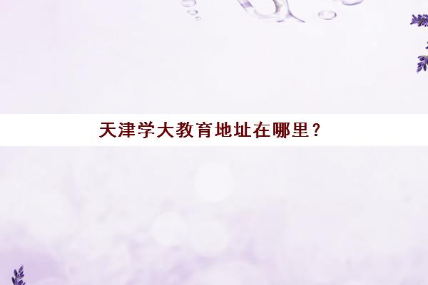 天津学大教育地址在哪里？2025年最新校区分布与便捷查询全攻略
