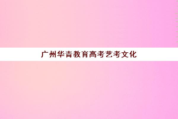 广州华青教育高考艺考文化课培训机构集训费用多少钱?2025年收费价目详解与高性价比报读指南 广州华青教育高考艺考文化课培训机构集训费用多少钱?2025年收费价目详解与高性价比报读指南
