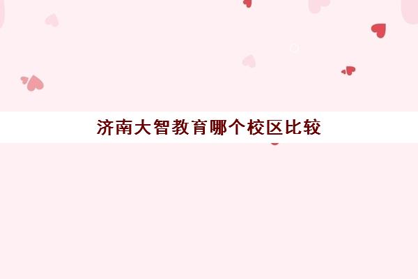 济南大智教育哪个校区比较好？2025年各校区特色对比与选择指南