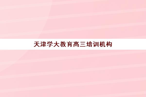 天津学大教育高三培训机构怎么样？2025年辅导效果与个性化教学体系深度解析