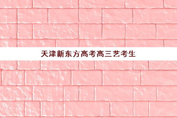 天津新东方高考高三艺考生文化培训班收费价目表，2025年班型费用明细与高性价比择班指南