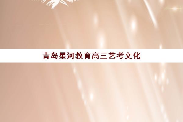 青岛星河教育高三艺考文化课集训班费用多少钱？2025年收费标准与高性价比择校指南