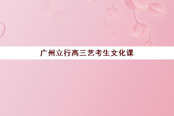 广州立行高三艺考生文化课集训班收费标准价格一览？2025年费用详情解析与高性价比报读指南