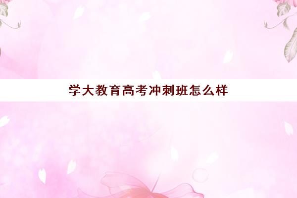 学大教育高考冲刺班怎么样？2025年课程效果、师资实力与择校全指南