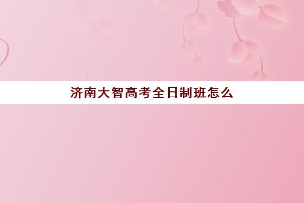济南大智高考全日制班怎么样？真实情况全曝光：收费标准、六大优势与学员评价深度解析