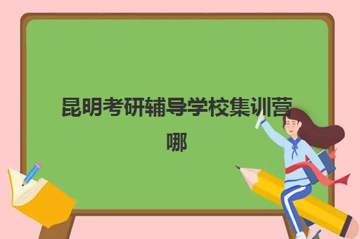 昆明考研辅导学校集训营哪个比较好网？2025年最新权威TOP10榜单、各校特色深度解析与科学择校全指南
