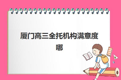 厦门高三全托机构满意度哪家高？2025年五大机构用户评价深度解析